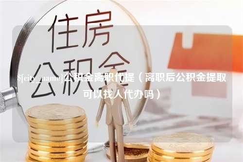 随县公积金离职代提（离职后公积金提取可以找人代办吗）