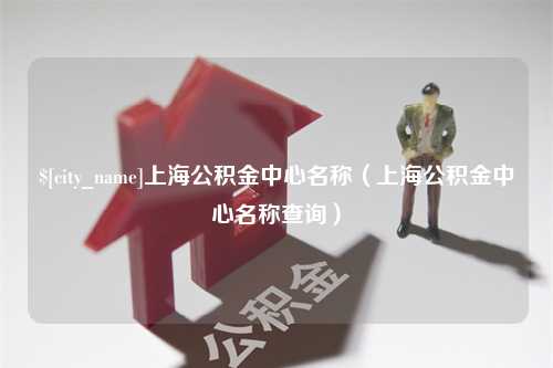 随县上海公积金中心名称（上海公积金中心名称查询）