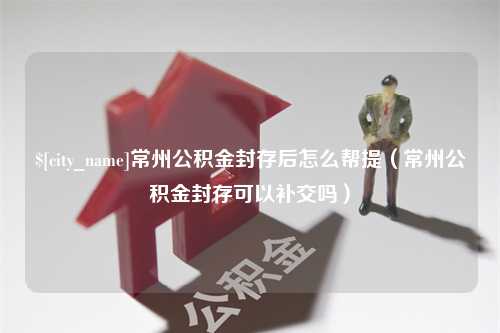 随县常州公积金封存后怎么帮提（常州公积金封存可以补交吗）